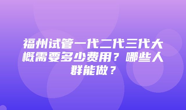 福州试管一代二代三代大概需要多少费用？哪些人群能做？