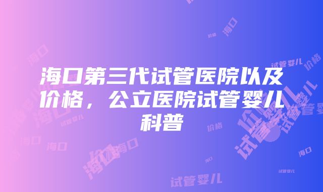 海口第三代试管医院以及价格，公立医院试管婴儿科普