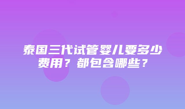 泰国三代试管婴儿要多少费用？都包含哪些？