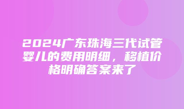 2024广东珠海三代试管婴儿的费用明细，移植价格明确答案来了