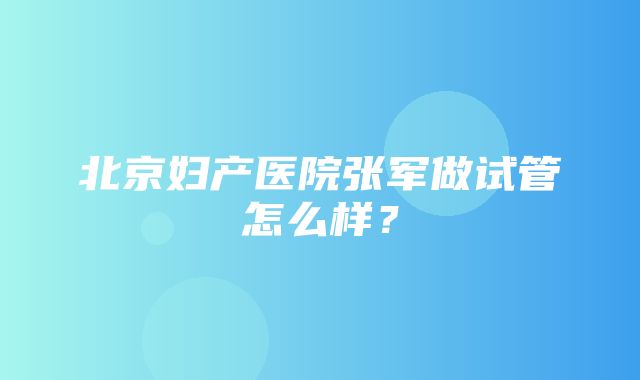 北京妇产医院张军做试管怎么样？