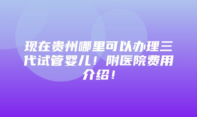 现在贵州哪里可以办理三代试管婴儿！附医院费用介绍！