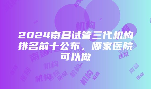 2024南昌试管三代机构排名前十公布，哪家医院可以做