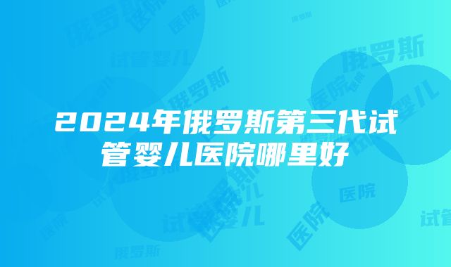 2024年俄罗斯第三代试管婴儿医院哪里好