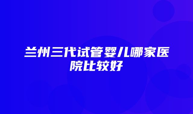 兰州三代试管婴儿哪家医院比较好