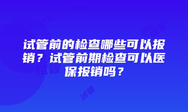 试管前的检查哪些可以报销？试管前期检查可以医保报销吗？