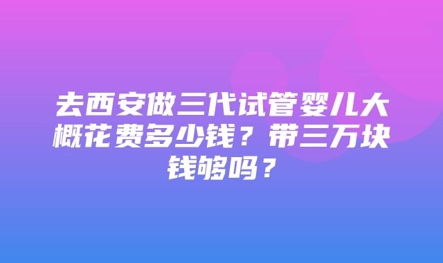 去西安做三代试管婴儿大概花费多少钱？带三万块钱够吗？