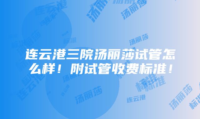 连云港三院汤丽莎试管怎么样！附试管收费标准！