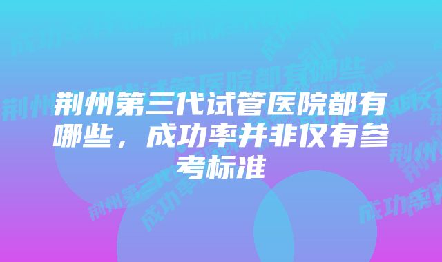 荆州第三代试管医院都有哪些，成功率并非仅有参考标准