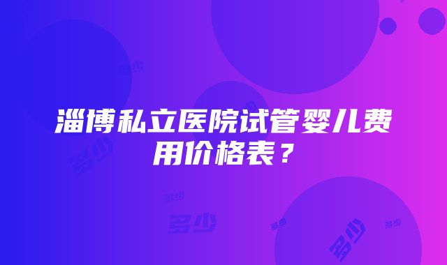 淄博私立医院试管婴儿费用价格表？