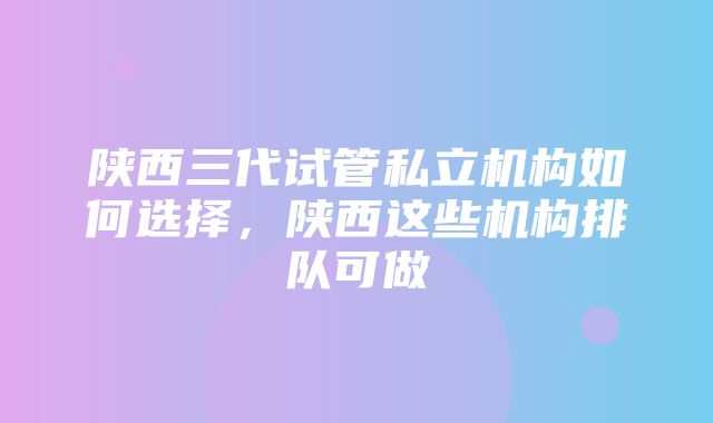 陕西三代试管私立机构如何选择，陕西这些机构排队可做