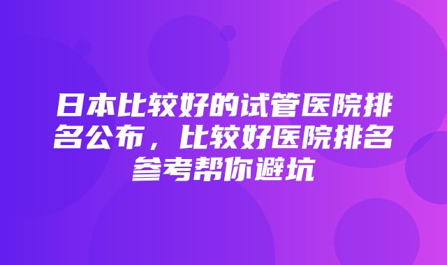 日本比较好的试管医院排名公布，比较好医院排名参考帮你避坑