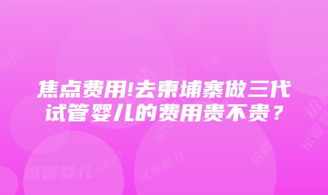 焦点费用!去柬埔寨做三代试管婴儿的费用贵不贵？