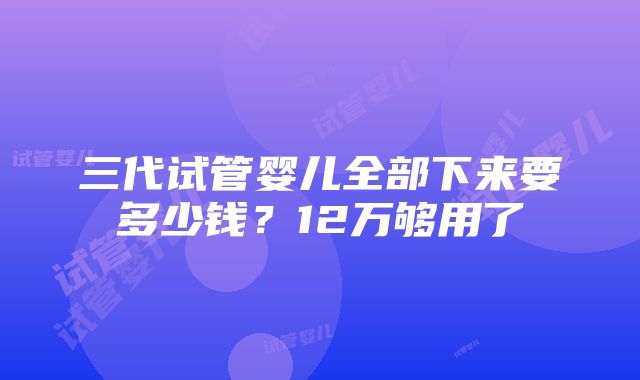 三代试管婴儿全部下来要多少钱？12万够用了