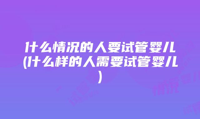 什么情况的人要试管婴儿(什么样的人需要试管婴儿)