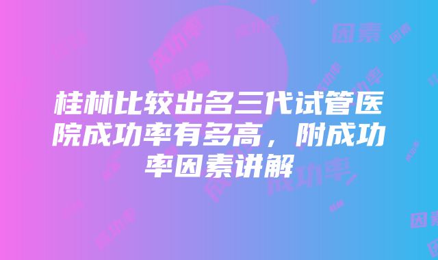 桂林比较出名三代试管医院成功率有多高，附成功率因素讲解