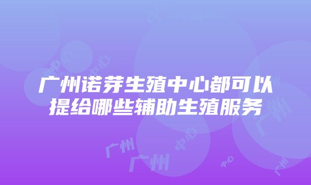 广州诺芽生殖中心都可以提给哪些辅助生殖服务