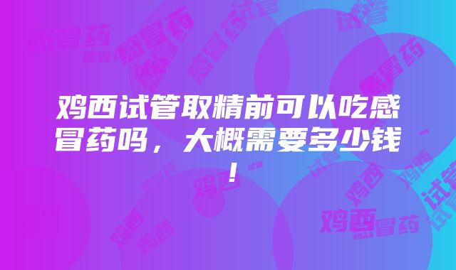 鸡西试管取精前可以吃感冒药吗，大概需要多少钱！