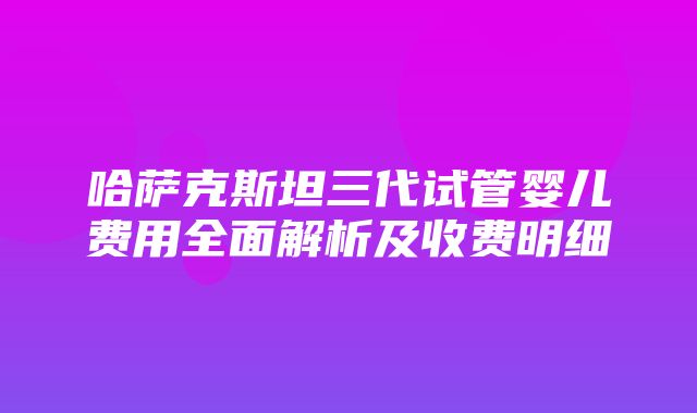 哈萨克斯坦三代试管婴儿费用全面解析及收费明细