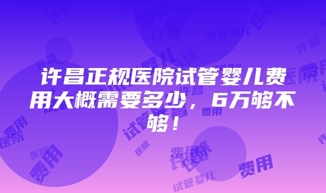 许昌正规医院试管婴儿费用大概需要多少，6万够不够！