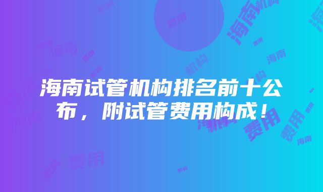 海南试管机构排名前十公布，附试管费用构成！