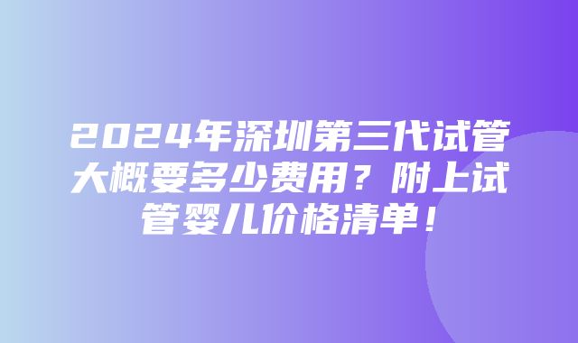 2024年深圳第三代试管大概要多少费用？附上试管婴儿价格清单！