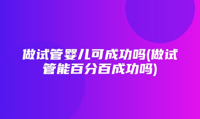 做试管婴儿可成功吗(做试管能百分百成功吗)