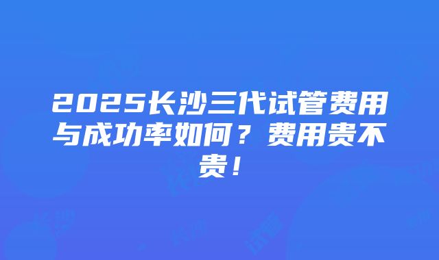 2025长沙三代试管费用与成功率如何？费用贵不贵！