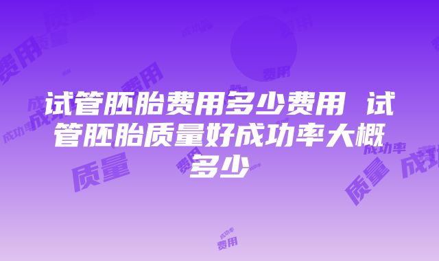 试管胚胎费用多少费用 试管胚胎质量好成功率大概多少