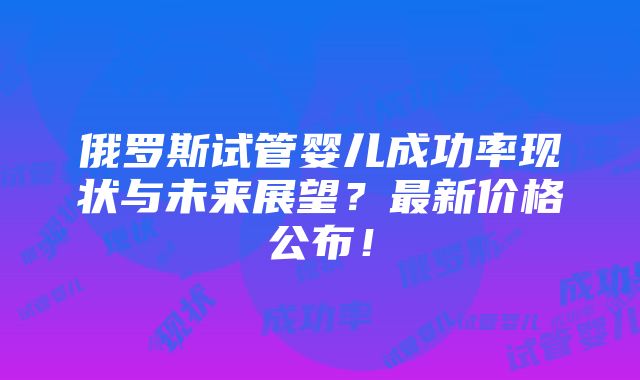 俄罗斯试管婴儿成功率现状与未来展望？最新价格公布！