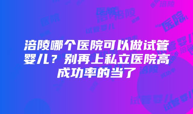 涪陵哪个医院可以做试管婴儿？别再上私立医院高成功率的当了