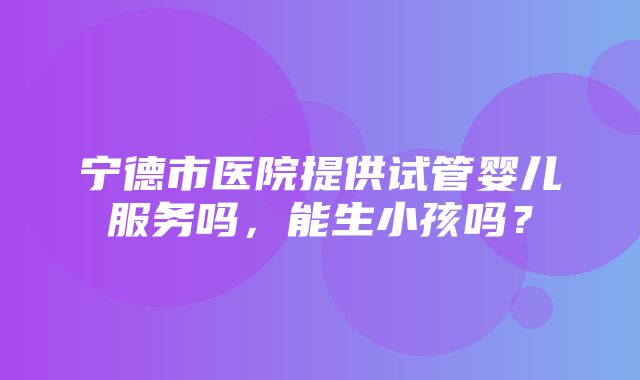 宁德市医院提供试管婴儿服务吗，能生小孩吗？