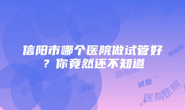 信阳市哪个医院做试管好？你竟然还不知道