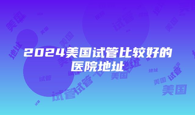 2024美国试管比较好的医院地址