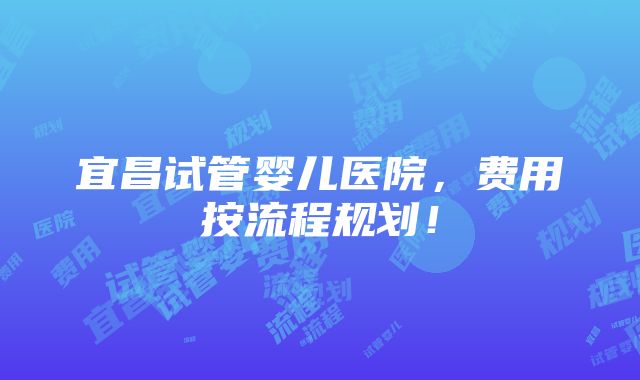 宜昌试管婴儿医院，费用按流程规划！