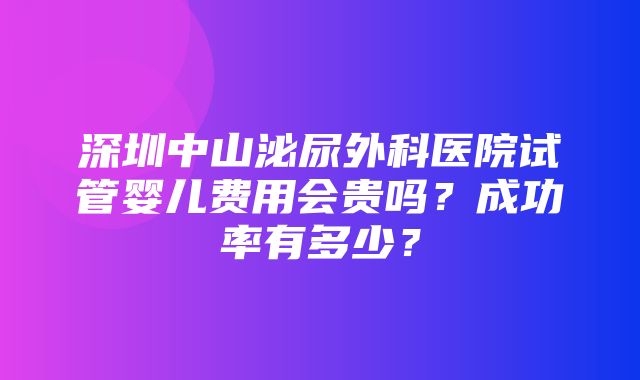 深圳中山泌尿外科医院试管婴儿费用会贵吗？成功率有多少？