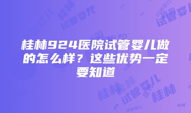 桂林924医院试管婴儿做的怎么样？这些优势一定要知道