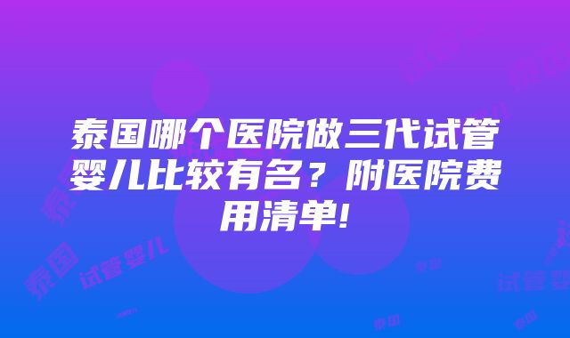 泰国哪个医院做三代试管婴儿比较有名？附医院费用清单!