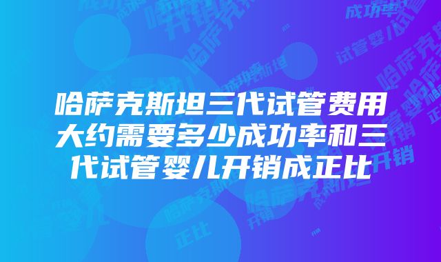 哈萨克斯坦三代试管费用大约需要多少成功率和三代试管婴儿开销成正比