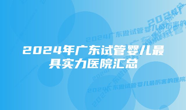 2024年广东试管婴儿最具实力医院汇总