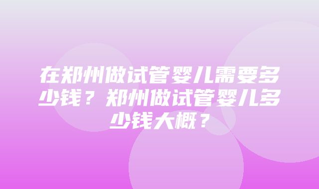 在郑州做试管婴儿需要多少钱？郑州做试管婴儿多少钱大概？