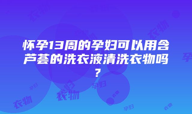 怀孕13周的孕妇可以用含芦荟的洗衣液清洗衣物吗？