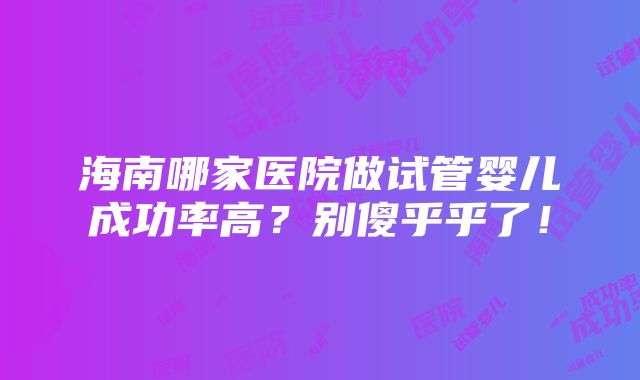 海南哪家医院做试管婴儿成功率高？别傻乎乎了！