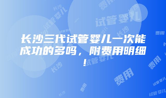 长沙三代试管婴儿一次能成功的多吗，附费用明细！