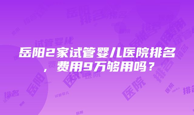 岳阳2家试管婴儿医院排名，费用9万够用吗？