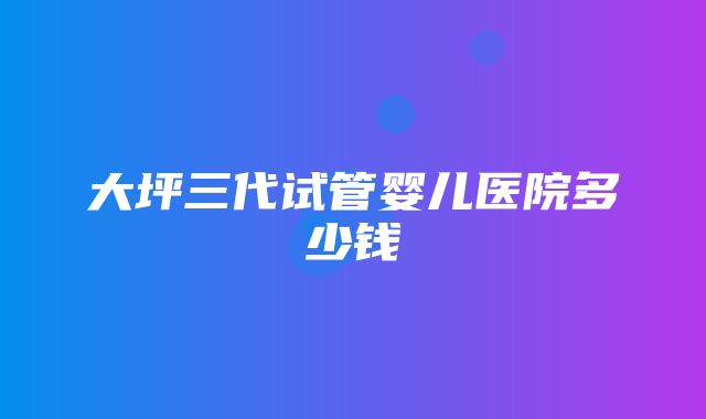 大坪三代试管婴儿医院多少钱