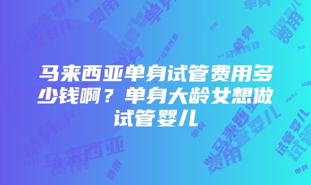 马来西亚单身试管费用多少钱啊？单身大龄女想做试管婴儿