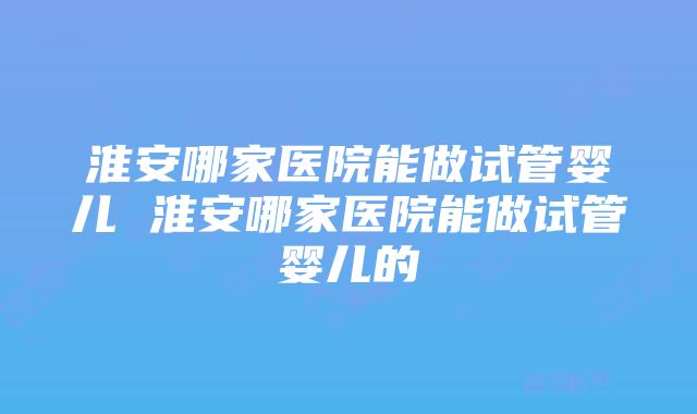 淮安哪家医院能做试管婴儿 淮安哪家医院能做试管婴儿的