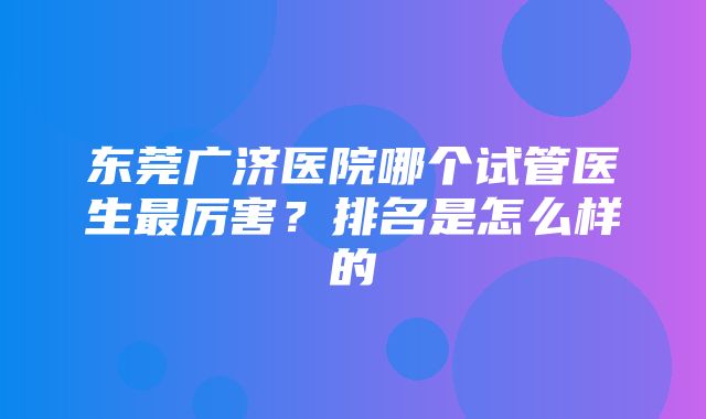 东莞广济医院哪个试管医生最厉害？排名是怎么样的