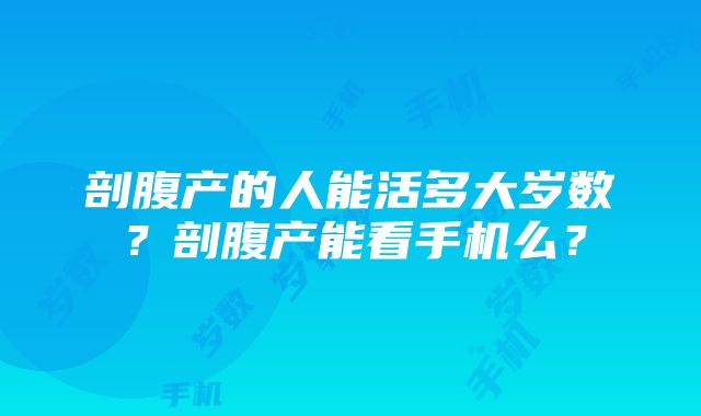 剖腹产的人能活多大岁数？剖腹产能看手机么？